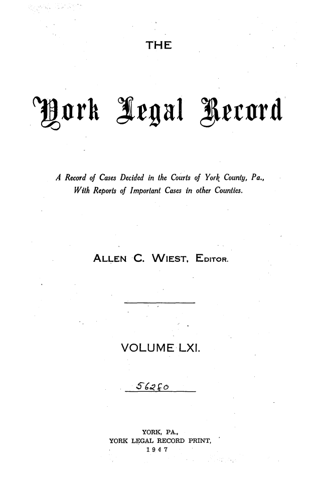 handle is hein.statereports/york0061 and id is 1 raw text is: 


THE


'3Vorh ~~171cr





    A Record of Cases Decided in the Courts of York County, Pa.,
        With Reports of Important Cases in other Counties.





           ALLEN C. WIEST, EDITOR.







                 VOLUME LXI.


      YORK, PA.,
YORK LEGAL RECORD PRINT,
       1947


