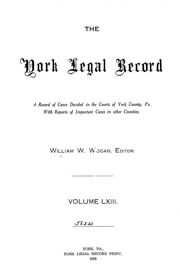 handle is hein.statereports/york0063 and id is 1 raw text is: 



THE


1~owh Xc~ga1 ceor





     A Record of Cases Decided in the Courts of York County, Pa..
        With Reports of Important Cases in other Counties.






           WILLIAM W. WDGAN, EDITOR.








                 VOLUME LXIII.







                      YORK, PA.,
                YORK LEGAL RECORD PRINT,
                         1949


