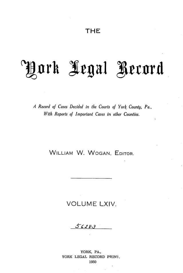 handle is hein.statereports/york0064 and id is 1 raw text is: 



THE


1jVorh Qiega1 74r1card




    A Record of Cases Decided in the Courts of York County, Pa.,
        With Reports of Important Cases in other Counties.





        WILLIAM W. WOGAN, EDITOR.






               VOLUME LXIV.






                    YORK, PA.,
              YORK LEGAL RECORD PRINI,
                       1950


