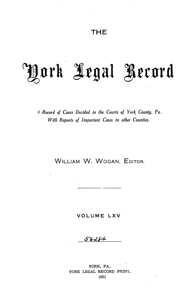 handle is hein.statereports/york0065 and id is 1 raw text is: 



THE


'3~arh lrgal Irrotwd





     41 Record of Cases Decided in the Courts of York County, Pa..
        With Reports of Important Cases in other Counties.






           WILLIAM W. WOGAN, EDITOR.


VOLUME LXV


      YORK, PA.,
YORK LEGAL RECORD PRINT,
          1951


