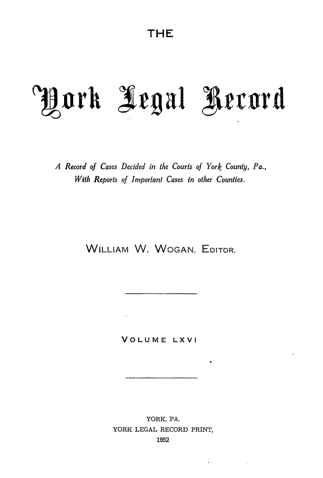 handle is hein.statereports/york0066 and id is 1 raw text is: 

THE


A Record of Cases Decided in the Courts of York County, Pa.,
     With Reports of Important Cases in other Counties.






       WILLIAM W. WOGAN, EDITOR.








               VOLUME LXVI







                     YORK, PA.
             YORK LEGAL RECORD PRINT,
                       1952


