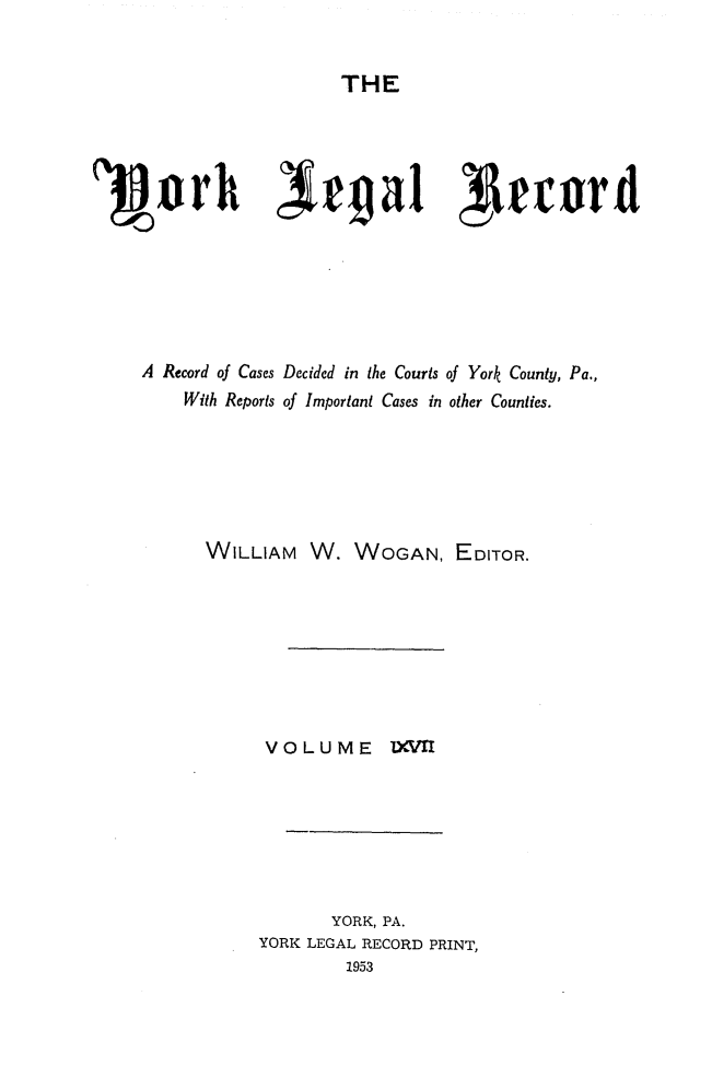 handle is hein.statereports/york0067 and id is 1 raw text is: 


THE


A Record of Cases Decided in the Courts of York County, Pa.,
     With Reports of Important Cases in other Counties.






       WILLIAM W. WOGAN, EDITOR.








             VOLUME IXVI







                    YORK, PA.
             YORK LEGAL RECORD PRINT,
                      1953


