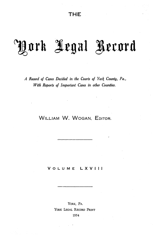 handle is hein.statereports/york0068 and id is 1 raw text is: 

                     THE














A Record of Cases Decided in the Courts of York County, Pa.,
    With Reports of Important Cases in other Counties.







       WILLIAM W. WOGAN, EDITOR.


VOLUME


LX VIII


      YORK, PA.
YORK LEGAL RECORD PRINT
         1954



