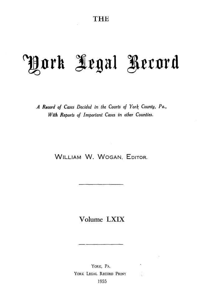 handle is hein.statereports/york0069 and id is 1 raw text is: 
THE


1Barh Ierga1 Aeuird




    A Record of Cases Decided in the Courts of York County, Pa.,
        With Reports of Important Cases in other Counties.





          WILLIAM W. WOGAN, EDITOR.


Volume LXIX


      YORK, PA.
YORK LEGAL RECORD PRINI
        1955


