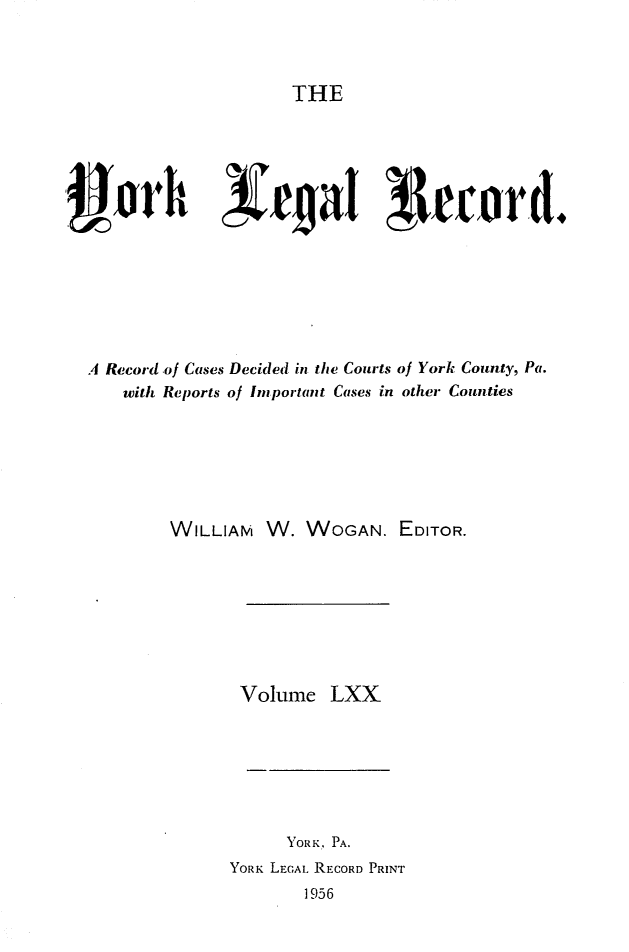 handle is hein.statereports/york0070 and id is 1 raw text is: 


THE


                  3~~a        ~1ecord.






A Record of Cases Decided in the Courts of York County, Pa.
    with Reports of Important Cases in other Counties


WILLIAM


W. WOGAN. EDITOR.


Volume LXX


      YORK, PA.
YORK LEGAL. RECORD PRINT
        1956


