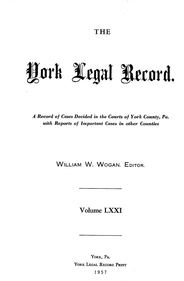 handle is hein.statereports/york0071 and id is 1 raw text is: 




THE


     ar        cjraT r4eord.






A Record of Cases Decided in the Courts of York County, Pa.
   with Reports of Important Cases in other Counties






        WILLIAM W. WOGAN. EDITOR.


Volume LXXI


     YORK, PA.
YORK LEGAL RECORD PRINT
       1957


