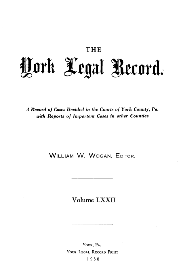 handle is hein.statereports/york0072 and id is 1 raw text is: 







THE


4ork             re~aI !Iecrrd,






A Record of Cases Decided in the Courts of York County, Pa.
   with Reports of Important Cases in other Counties






        WILLIAM W. WOGAN. EDITOR.







               Volume LXXII







                   YORK, PA.
             YORK LEGAL RECORD PRINT
                    1958


