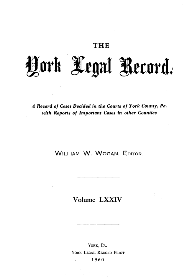 handle is hein.statereports/york0074 and id is 1 raw text is: 






THE


A Record of Cases Decided in the Courts of York County, Pa.
    with Reports of Important Cases in other Counties






        WILLIAM W. WOGAN. EDITOR.







               Volume LXXIV







                    YORK, PA.
              YORK LEGAL RECORD PRINT
                      1960


