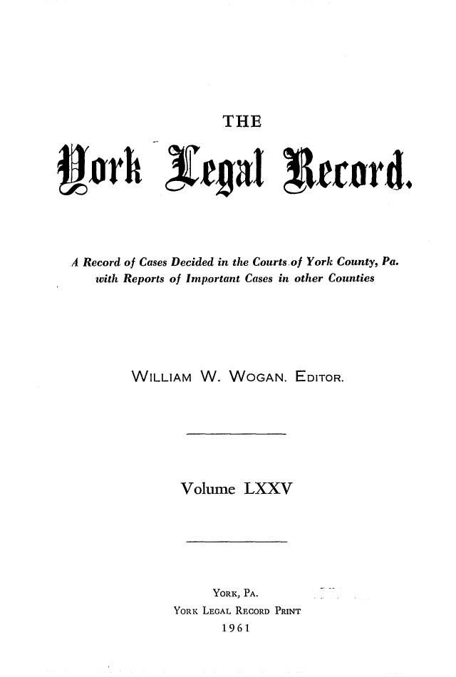 handle is hein.statereports/york0075 and id is 1 raw text is: 







THE


3or           N         al ' fecord.





  A Record of Cases Decided in the Courts.of York County, Pa.
     with Reports of Important Cases in other Counties






          WILLIAM W. WOGAN. EDITOR.







                 Voltume LXXV


     YORK, PA.
YORK LEGAL RECORD PRINT
      1961.


