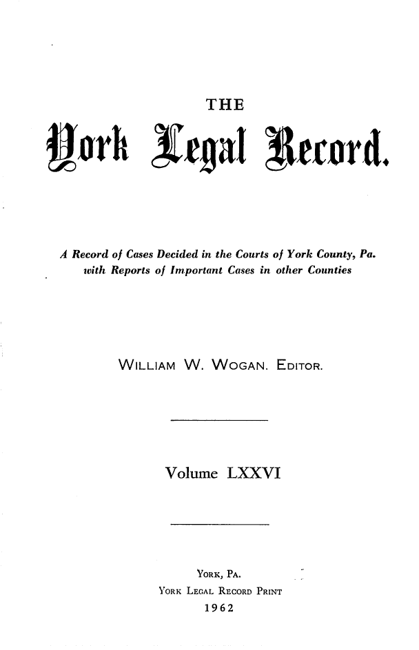 handle is hein.statereports/york0076 and id is 1 raw text is: 






THE


A Record of Cases Decided in the Courts of York County, Pa.
    with Reports of Important Cases in other Counties






         WILLIAM W. WOGAN. EDITOR.







                Volume LXXVI







                     YORK, PA.
               YORK LEGAL RECORD PRINT
                      1962


