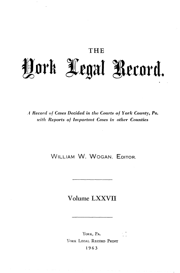 handle is hein.statereports/york0077 and id is 1 raw text is: 







THE


49jorh 3)eijaI 3-Ieord,






  I Record tof Cases Decided in the Courts of York County, Pa.
     with Reports of Important Cases in other Counties






          WILLIAM W. WOGAN. EDITOR.







               Volume LXXVII





                    YORK, PA.
               YORK LEGAL RECORD PRINT
                     1963


