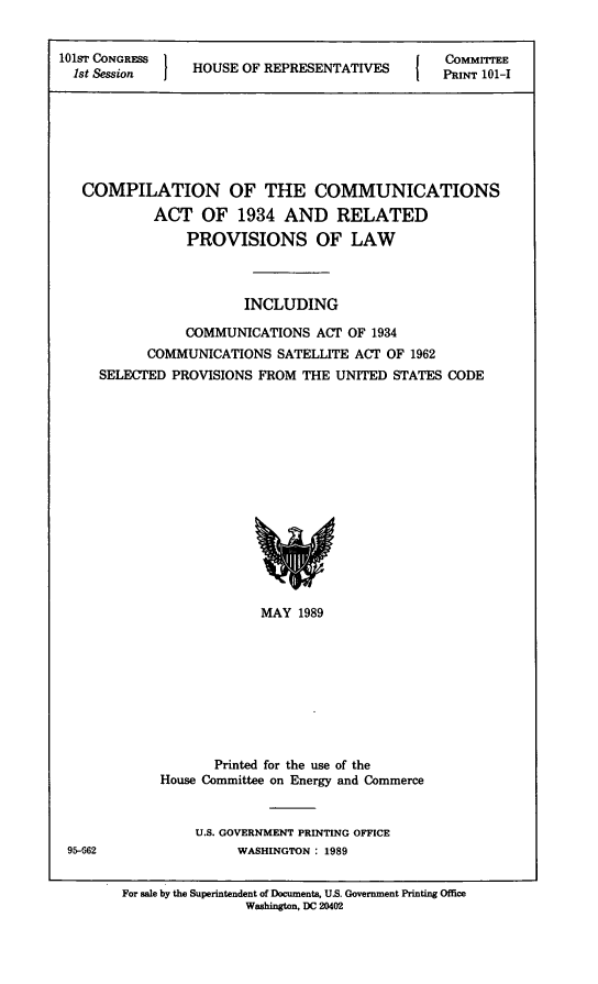 handle is hein.statute/ccomuat0001 and id is 1 raw text is: 


101ST CONGRESS 1
  lst Session    HOUSE OF REPRESENTATIVES


COMMITTEE
PRINT 101-I


COMPILATION OF THE COMMUNICATIONS
         ACT OF 1934 AND RELATED
             PROVISIONS OF LAW



                     INCLUDING

             COMMUNICATIONS ACT OF 1934
        COMMUNICATIONS SATELLITE ACT OF 1962
  SELECTED PROVISIONS FROM THE UNITED STATES CODE


                         MAY 1989









                   Printed for the use of the
            House Committee on Energy and Commerce


                U.S. GOVERNMENT PRINTING OFFICE
95-662                WASHINGTON : 1989


       For sale by the Superintendent of Documents, U.S. Government Printing Offie
                       Washington, DC 20402


