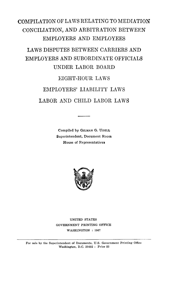 handle is hein.statute/comedca0001 and id is 1 raw text is: 



COMPILATION OF LAWS RELATING TO MEDIATION

  CONCILIATION, AND ARBITRATION BETWEEN

         EMPLOYERS AND EMPLOYEES

   LAWS DISPUTES BETWEEN CARRIERS AND

   EMPLOYERS AND SUBORDINATE OFFICIALS

             UNDER LABOR BOARD

               EIGHT-HOUR LAWS

         EMPLOYERS' LIABILITY LAWS

         LABOR AND CHILD LABOR LAWS





               Compiled by GILMAN G. UD)ELL
               Superintendent, Document Room
               House of Representatives


     UNITED STATES
GOVERNMENT PRINTING OFFICE
    WASHINGTON : 1967


For sale by the Superintendent of Documents, U.S. Government Printing Office
            Washington, D.C. 20402 - Price $3


