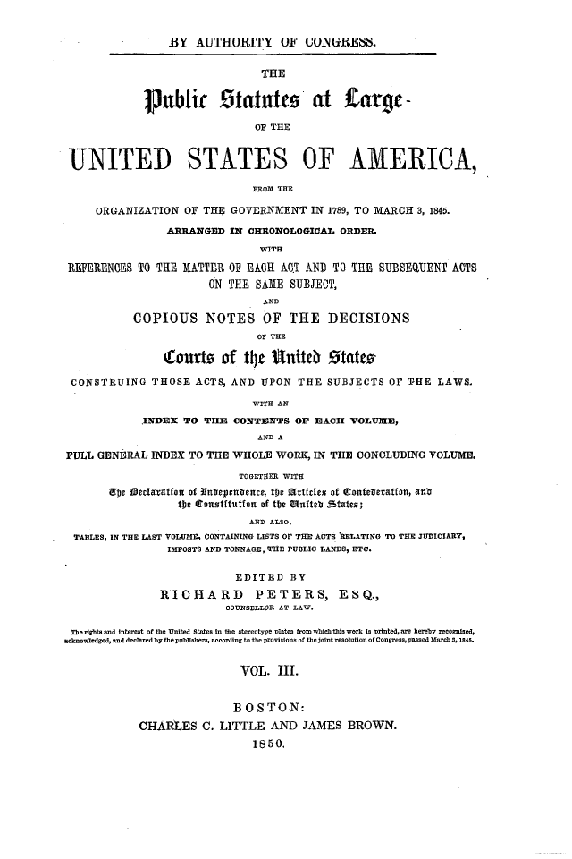 handle is hein.statute/sal003 and id is 1 raw text is: BY AUTHORITY OF UON(iRESS.

THE
ljubtir      tatut0    at   Zarg   -
OF THE

UNITED STATES OF AMERICA,
FROM THE
ORGANIZATION OF THE GOVERNMENT IN 1789, TO MARCH 3, 1845.
ARRANGED IN CHRONOLOGICAL ORDER.
WITH
REFERENCES TO THE MATTER OF EACH AC.T AND TO THE SUBSEQUENT ACTS
ON THE SAME SUBJECT,
AND
COPIOUS NOTES OF THE DECISIONS
OF THE
toufto of tlje     tniteb    tatev
CONSTRUING THOSE ACTS, AND UPON THE SUBJECTS OF THE LAWS.
WITH AN
.INDEX TO THE CONTENTS OF EACH VOLUMlE,
AND A
FULL GENERAL INDEX TO THE WHOLE WORK, IN THE CONCLUDING VOLUME.
TOGETHER WITH
Ufe IVeclaatfon of unbepenbence, tfe rtfcdes of  orfaeteatton, an*
tpe Qlonstftutfon of the Muftet %tatezs;
AND ALSO,
TABLES, IN THE LAST VOLUME, CONTAINING LISTS OF THE ACTS IRELATING TO THE JUDICIARY,
IMPOSTS AND TONNAGE, 'FHE PUBLIC LANDS, ETC.
EDITED BY
R'ICHARD        PETERS, ESQ.,
COUNSELLOR AT LAW.
The rights and interest of the United States In the stereotype plates from which this work is printed, are hereby recognlsed.
acknowledged, and declared by the publishers, according to the provisions of the joint resolution of Congress, passed March S, 140.
VOL. III.
B O S TO.N:
CHARLES C. LITTLE AND JAMES BROWN.
1850.


