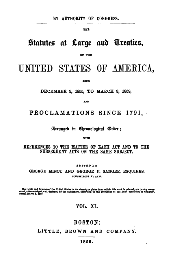 handle is hein.statute/sal011 and id is 1 raw text is: BY AUTHORITY OF CONGRESS.
TIM
Statutto at Large anb irtatito,
OF THE
UNITED STATES OF AMERICA,
pROM

DECEMBER 3, 1855, TO MARCH 3, 1859,
AD

PROCLAMATIONS

SINCE

%rrangtb in 4 ronologiata  Orbtr;
]REFERENCES TO THE MATTER OF EACH ACT AND TO THE
SUBSEQUENT ACTS ON THE SAM       SUBJECT.
EDITED BY
GEORGE MINOT AND GEORGE P. SANGER, ESQUIRES.
6ou~szxLo= AT LAw.
The  htstad Interst of the Umited States In the stertyey plates from which this work I printed, are heeby r -
no       andt declared by the publhers  to the pmo w~~n ofth  otreouonoCore,
VOL. XI.
BOSTON:
LITTLE, BROWN           AND    COMPANY.
1859.

1791,


