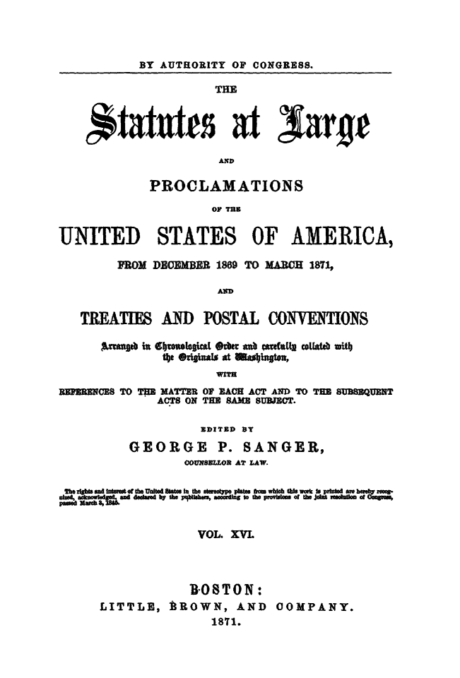handle is hein.statute/sal016 and id is 1 raw text is: BY AUTHORITY OF CONGRESS.
THE
AND
PROCLAMATIONS
OF TR3
UNITED STATES OF AMERICA,
FROM DEMBM 1869 TO MARCH 1871,
AD
TREATIES AND POSTAL CONVETIONS
Anib in  4bro'w*kt 4~b m ant tutL cotwtb mittb
tbe@riaso At alwI~ht*4
WITH
BEpERNCES TO THE MATTER OF EACH ACT AND TO THE SUBSEQUENT
ACTS ON TEE SAME SUBJECT.
SDITED BY
GEORGE        P. SANGER,
0U NBULOR AT LAW.
Xupeit,' ScD.hf 8fh due  bytea tbrhAU, aceti  t the povletm  or theJin  eoucacCmyi,
VOL. XVL
ROSTON:
LITTLE, BROWN, AND COMPANY.
1871.


