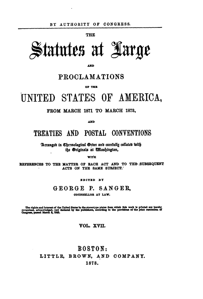 handle is hein.statute/sal017 and id is 1 raw text is: BY AUTHORITY OF CONGRESS.
THE
PROCLAMATIONS
Op T]
UNITED STATES OF AMERICA,
FROM MARCH 1871 TO MARCH 1878,
AD
TREATIES AND     POSTAL    CONVENTIONS
%mwgsb (a Ctrm atgfca[ Orlt anlb cart ft coUateb W(t§
tbe @ginalo it Iasubn.,
REFERENCES TO THE MATTER OF BACH ACT AND TO TEEW.SUBSEQUENT
ACTS ON THE SAME SUBJECT.'

BDXTXD BY

GEORGE P.

SANGER,

CoussXOR AT LAW.
The rihts and interst of the United Sttes in the fotype plate from whMh  work Is pinted aw heeby
menie. ckolegeand declare yte ulau. codn to the psoiMMe of the ctzoleat
VOL. XVII.
BOSTON:
LITTLE, BROWN, AND COMPANY.
1878.


