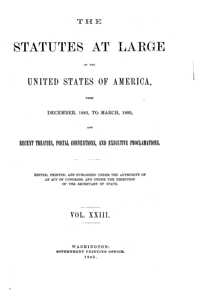 handle is hein.statute/sal023 and id is 1 raw text is: THE

STATUTES AT LARGE
. OF  T  E
UNITED STATES OF AMERICA,
FROM
DECEMBER, 1883, TO MARCH, 1885,
AND
RECENT TREATIES,, POSTAL CONVENTIONS, AND EXECUTIVE PROCLAMATIONS,

EDITED, PRINTED, AND PUBLISHED UNDER THE AIIHORITY OF
AN ACT OF CONGRESS, AND UNDER THE DIRECTION
OF THE SECRETARY OF STATE.
VOL. XXIII.
WASHINGTON:
GOVERNMwENT PRINTING OFFIOE.
18S5.


