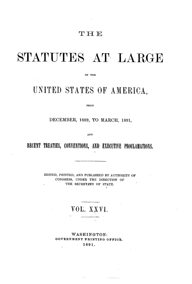 handle is hein.statute/sal026 and id is 1 raw text is: TH]E

STATUTES AT, LARGE
OP THE
UNITED STATES OF AMERICA,
PROM
DECEMBER, 1889, TO MARCH, 1891,
AND
RECENT TREATIES, CONVENTIONS, AND EXECUTIVE PROCLAMATIONS,

EDITED, PRINTED, AND PUBLISHED BY AUTHORITY OF
CONGRESS, UNDER THE DIRECTION OF
THE SECRETARY 'OF STATE.
VOL. XXVI.
WASHINGTON:
GOVERNMENT PRINTING OFFICE.
1891.


