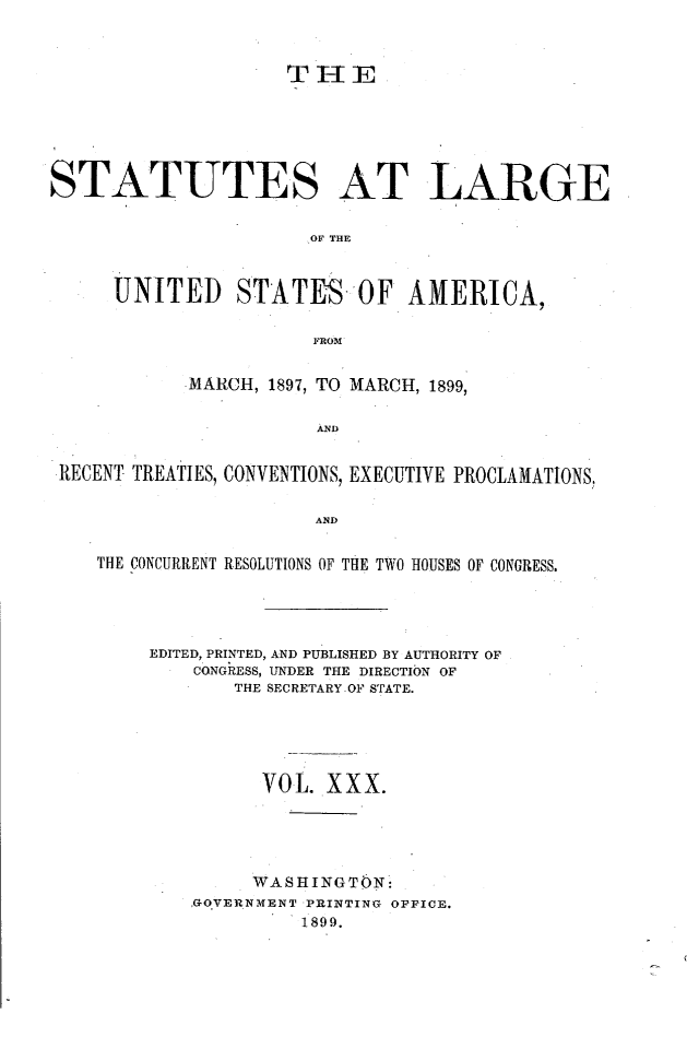 handle is hein.statute/sal030 and id is 1 raw text is: THIE
STATUTES AT LARGE
.OF THE
UNITED STATES OF AMERICA,
FROM
MARCH, 1897, TO MARCH, 1899,
AND
RECENT TREATIES, CONVENTIONS, EXECUTIVE PROCLAMATIONS,
AND
THE CONCURRENT RESOLUTIONS OF THE TWO HOUSES OF CONGRESS.
EDITED, PRINTED, AND PUBLISHED BY AUTHORITY OF
CONGRESS, UNDER THE DIRECTION OF
THE SECRETARY OF STATE.
VOL. XXX.
WASHINGTON:
GO.VERNMENT PRINTING OFFICE.
1899.


