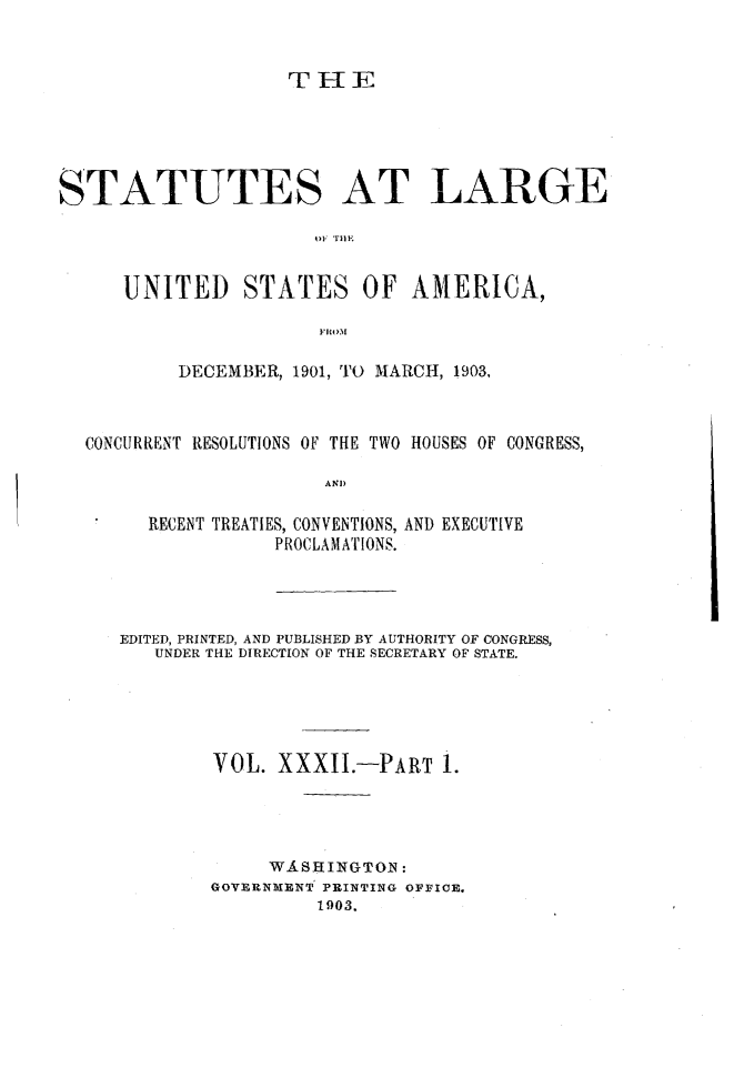 handle is hein.statute/sal032 and id is 1 raw text is: T I-IE

STATUTES AT LARGE
01 ilE
UNITED STATES OF AMERICA,
IRO.M
DECEMBER, 1901, TO MARCH, 1903,
CONCURRENT RESOLUTIONS OF THE TWO HOUSES OF CONGRESS,
AND
RECENT TREATIES, CONVENTIONS, AND EXECUTIVE
PROCLAMATIONS.

EDITED, PRINTED, AND PUBLISHED BY AUTHORITY OF CONGRESS,
UNDER THE DIRECTION OF THE SECRETARY OF STATE.
VOL. XXXII.-PART 1.
WASHINGTON :
GOVERNMENT PRINTING OFFICE.
1903.


