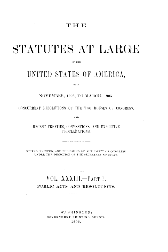 handle is hein.statute/sal033 and id is 1 raw text is: TH-1
STATUTES AT LARGE
OF TIE
UNITED       STATES OF AMIEtICA,
FROM
NOVEMBER, 1903 ,I) 1\AIWII, 1905;
CONCURRENT RESOLUTIONS OF THE TWO HOUSES OF CONGRESS,
AND
RECENT TREATIES, CONVENTIONS, ANI EXECuIVE
PROCLAMATIONS.

EDITED, PRINTED, AND PUBLISHED BY AUTTIIRTY OF CNGRESS,
UNDER TIE DIRECTION OF TIlE SECRETARY OF STATE.
VOL. XXXIII.-IART 1.
PUBLIC ACTS AND RESOLUTIoNs.
WAS HINGTON
GOVERNMENT PRINTING OFFICE.
1.905.


