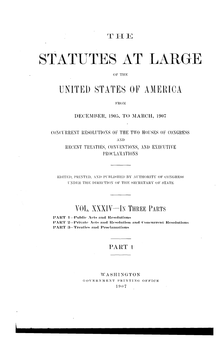 handle is hein.statute/sal034 and id is 1 raw text is: STATUTES AT LARGE
OF THE
UNITED STATES OF AMERICA
FRO'M
DECEMBER, 1905. TO MARCH. 1907
CON(TITIENT RES01,'TI+)NS OF THE TVO H() SES F CONGRESS
AND
RECENT TREATI ES, CONVENTIONS, AND EXECUTIVE
PIRO('LA MATIONS

EDITI[), TIhUNTEI), \NI) 'UBLISIEI) BY AUTHORITY OF CONGRESS
UNDER THE I)IRE(TION OF THE SECRETARY OF STATE
VOL. XXXIV-IN THREE PARTS

I'Allr i-
PARIT 2
PART 3-

PART 1

WASHINGTON
GOVERNM3ENT PRINTING OFFICE
1907

-Pu1blie Acts  and R~e.ollion.s
-Privato Ac-ts and Ites+olittiom amt
-[rcae,tt( and Proe'lamnations

( Oln'~T-m-ret R~esolutions


