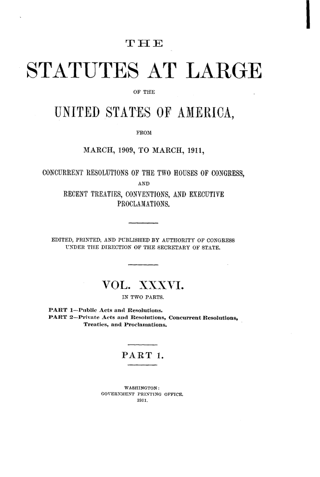 handle is hein.statute/sal036 and id is 1 raw text is: STATUTES AT LARGE
OF THE
UNITED STATES OF AMERICA,
FROM
MARCH, 1909, TO MARCH, 1911,
CONCURRENT RESOLUTIONS OF THE TWO HOUSES OF CONGRESS,
AND
RECENT TREATIES, CONVENTIONS, AND EXECUTIVE
PROCLAMATIONS.

EDITED, PRINTED, AND PUBLISHED BY AUTHORITY OF CONGRESS
UN-DER THE DIRECTION OF THE SECRETARY OF STATE.
VOL. XXXVI.
IN TWO PARTS.
PART 1-Public Acts and Rtesolutions.
PART 2-Private Acts and Resolutions, Concurrent Resolutions,
Treaties, and Proclamations.
PART 1.
WASHINGTON:
GOVERNMENT PRINTING OFFICE.
1911.


