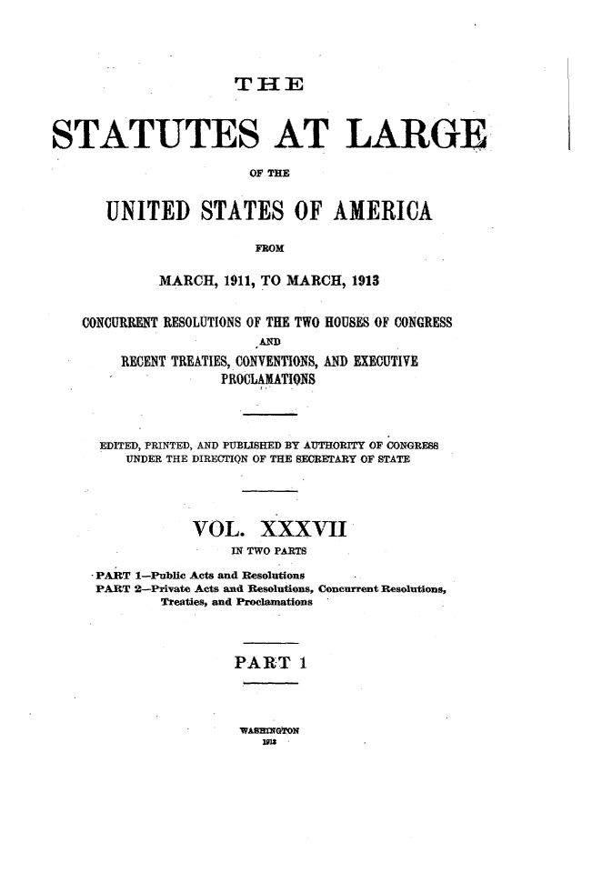 handle is hein.statute/sal037 and id is 1 raw text is: THE

STATUTES AT LARGE
OF THE
UNITED STATES OF AMERICA
FROM
MARCH, 1911, TO MARCH, 1913
CONCURRENT RESOLUTIONS OF THE TWO HOUSES OF CONGRESS
AND
RECENT TREATIES, CONVENTIONS, AND EXECUTIVE
FROCLAMATIQNS
EDITED, PRINTED, AND PUBLISHED BY AUTHORITY OF CONGRESS
UNDER THE DIRECTIQN OF THE SECRETARY OF STATE
VOL. XXXVII
IN TWO PARTS
PART 1-Public Acts and Resolutions
PART 2-Private Acts and Resolutions, Concurrent Resolutions,
Treaties, and Proclamations
PART 1

WAsRMGTrON
=3z


