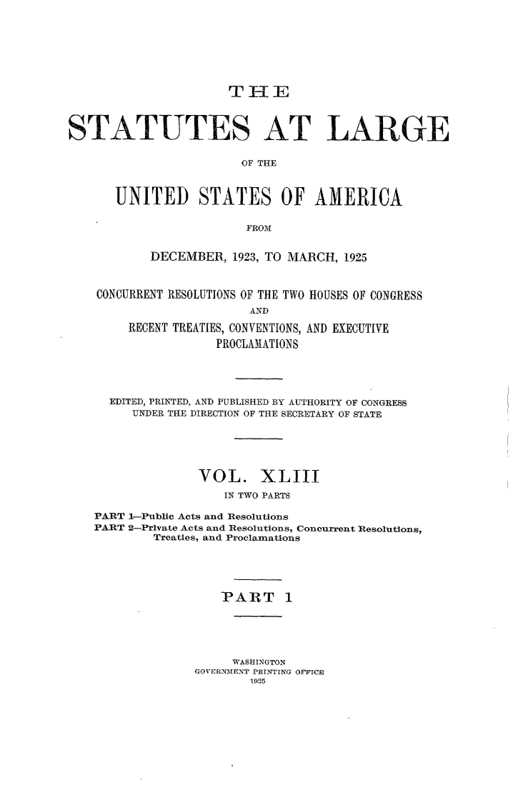 handle is hein.statute/sal043 and id is 1 raw text is: T IE

STATUTES AT LARGE
OF THE
UNITED STATES OF AMERICA
FROM
DECEMBER, 1923, TO MARCH, 1925
CONCURRENT RESOLUTIONS OF THE TWO HOUSES OF CONGRESS
AND
RECENT TREATIES, CONVENTIONS, AND EXECUTIVE
PROCLANIATIONS

EDITED, PRINTED, AND PUBLISHED BY AUTHORITY OF CONGRESS
UNDER THE DIRECTION OF THE SECRETARY OF STATE
VOL. XLIII
IN TWO PARTS
PART 1-Public Acts and Resolutions
PART 2-Private Acts and Resolutions, Concurrent Resolutions
Treaties, and Proclamations
PART 1
WASHINGTON
GOVERNM1ENT PRINTING OFFICE
1925



