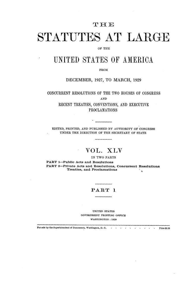 handle is hein.statute/sal045 and id is 1 raw text is: TIE
STATUTES AT LARGE
OF THE
UNITED STATES OF AMERICA
FROM
DECEMBER, 1927, TO MARCH, 1929
CONCURRENT RESOLUTIONS OF THE TWO HOUSES OF CONGRESS
AND
RECENT TREATIES, CONVENTIONS, AND EXECUTIVE
PROCLAMATIONS

EDITED, PRINTED, AND PUBLISHED BY AUTHORITY OF CONGRESS
UNDER THE DIRECTION OF THE SECRETARY OF STATE
VOL. XLV
IN TWO PARTS
PART 1-Public Acts and ResQlutions
PART 2-Private Acts and Resolutions, Concurrent Resolutions
Treaties, and Proclamations
PART 1
UNITED STAES
GOVDRNMENT PRINTING OFFICE
WASHINGTON : 1929
For sale by the Superintendent of Documents, Washington, D.C. -  ...... . .. --Price $3.25


