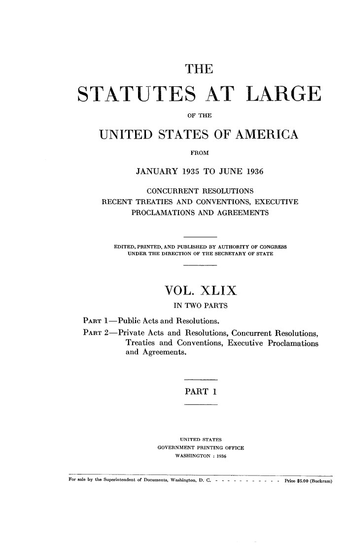 handle is hein.statute/sal049 and id is 1 raw text is: THE
STATUTES AT LARGE
OF THE
UNITED STATES OF AMERICA
FROM
JANUARY 1935 TO JUNE 1936
CONCURRENT RESOLUTIONS
RECENT TREATIES AND CONVENTIONS, EXECUTIVE
PROCLAMATIONS AND AGREEMENTS
EDITED, PRINTED, AND PUBLISHED BY AUTHORITY OF CONGRESS
UNDER THE DIRECTION OF THE SECRETARY OF STATE
VOL. XLIX
IN TWO PARTS
PART 1-Public Acts and Resolutions.
PART 2-Private Acts and Resolutions, Concurrent Resolutions,
Treaties and Conventions, Executive Proclamations
and Agreements.

PART 1

UNITED STATES
GOVERNMENT PRINTING OFFICE
WASHINGTON : 1936

For sale by the Superintendent of Documents, Washington, D. C. - -- ----------     Price $5.00 (Buckram)


