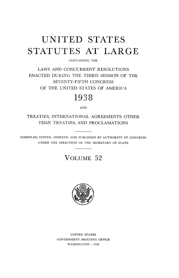 handle is hein.statute/sal052 and id is 1 raw text is: UNITED STATES
STATUTES AT LARGE
CONTAINING THE
LAWS AND CONCURRENT RESOLUTIONS
ENACTED DURING THE THIRD SESSION OF THE
SEVENTY-FIFTH CONGRESS
OF THE UNITED STATES OF AMERICA
1938
AND
TREATIES, INTERNATIONAL AGREEMENTS OTHER
THAN TREATIES, AND PROCLAMATIONS
COMPILED, EDITED, INDEXED, AND PUBLISHED BY AUTHORITY OF CONGRESS
UNDER THE DIRECTION OF THE SECRETARY OF STATE
VOLUME 52

UNITED STATES
GOVERNMENT PRINTING OFFICE
WASHINGTON : 1938


