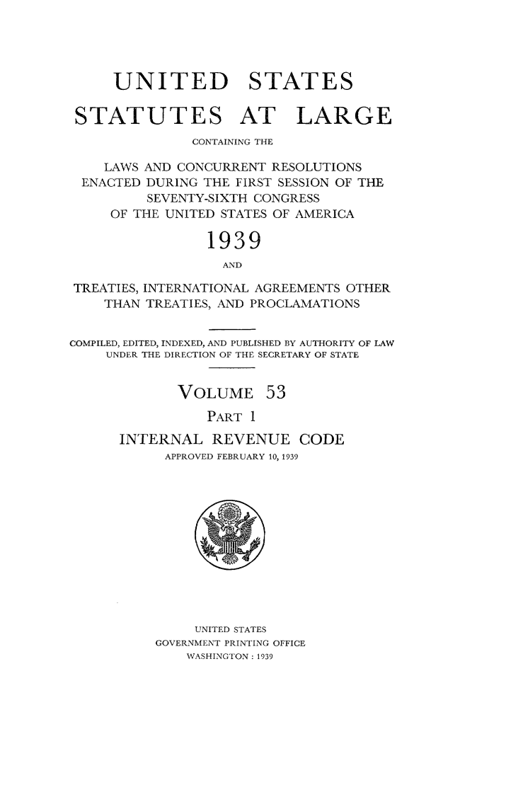 handle is hein.statute/sal053 and id is 1 raw text is: UNITED STATES
STATUTES AT LARGE
CONTAINING THE
LAWS AND CONCURRENT RESOLUTIONS
ENACTED DURING THE FIRST SESSION OF THE
SEVENTY-SIXTH CONGRESS
OF THE UNITED STATES OF AMERICA
1939
AND
TREATIES, INTERNATIONAL AGREEMENTS OTHER
THAN TREATIES, AND PROCLAMATIONS
COMPILED, EDITED, INDEXED, AND PUBLISHED BY AUTHORITY OF LAW
UNDER THE DIRECTION OF THE SECRETARY OF STATE
VOLUME 53
PART 1
INTERNAL REVENUE CODE
APPROVED FEBRUARY 10, 1939

UNITED STATES
GOVERNMENT PRINTING OFFICE
WASHINGTON: 1939


