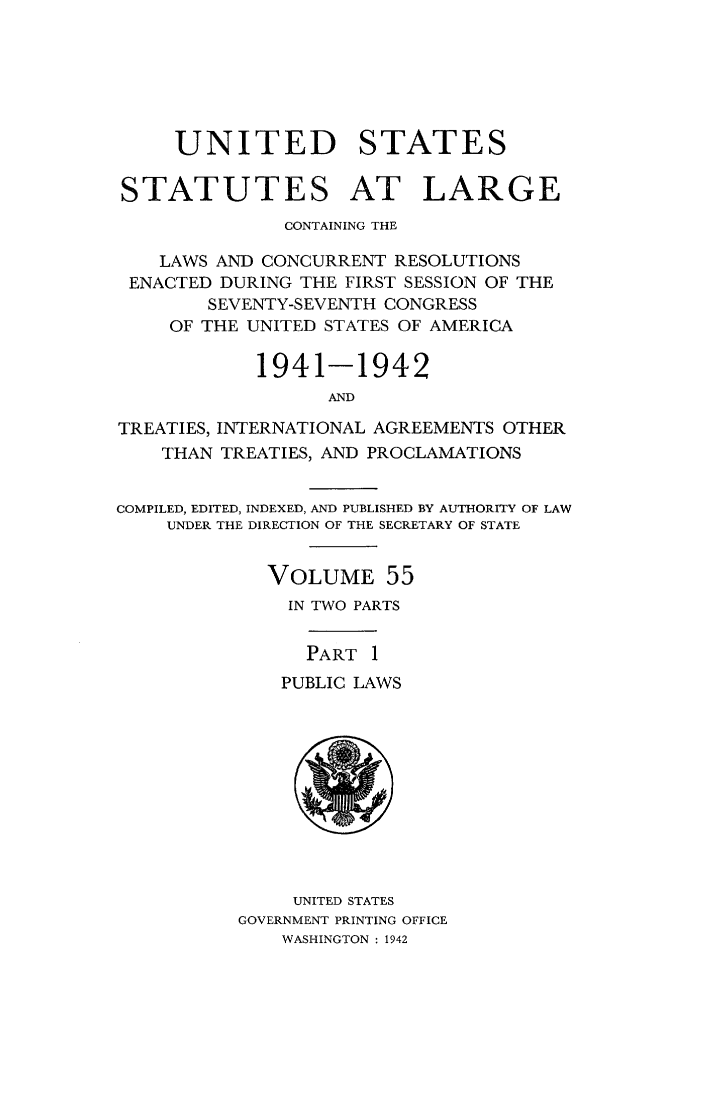 handle is hein.statute/sal055 and id is 1 raw text is: UNITED STATES
STATUTES AT LARGE
CONTAINING THE
LAWS AND CONCURRENT RESOLUTIONS
ENACTED DURING THE FIRST SESSION OF THE
SEVENTY-SEVENTH CONGRESS
OF THE UNITED STATES OF AMERICA
1941-1942
AND
TREATIES, INTERNATIONAL AGREEMENTS OTHER
THAN TREATIES, AND PROCLAMATIONS
COMPILED, EDITED, INDEXED, AND PUBLISHED BY AUTHORITY OF LAW
UNDER THE DIRECTION OF THE SECRETARY OF STATE
VOLUME 55
IN TWO PARTS
PART 1
PUBLIC LAWS

UNITED STATES
GOVERNMENT PRINTING OFFICE
WASHINGTON : 1942


