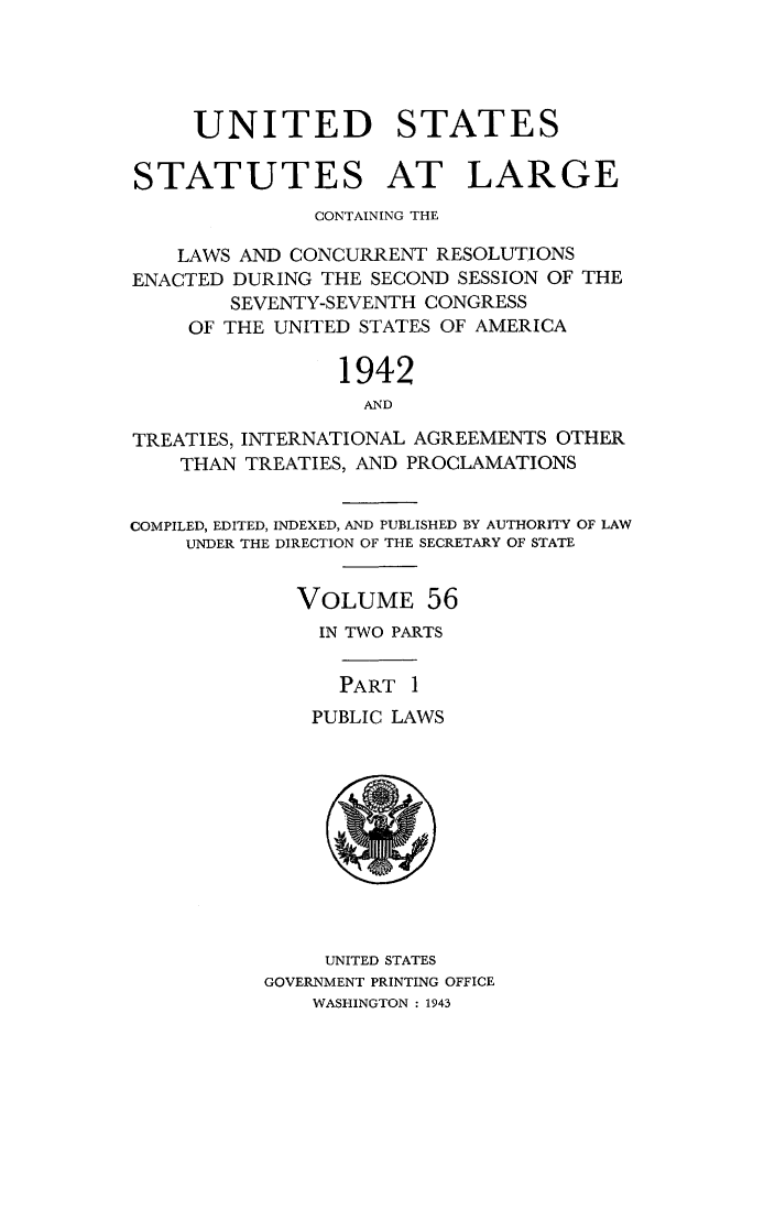 handle is hein.statute/sal056 and id is 1 raw text is: UNITED STATES
STATUTES AT LARGE
CONTAINING THE
LAWS AND CONCURRENT RESOLUTIONS
ENACTED DURING THE SECOND SESSION OF THE
SEVENTY-SEVENTH CONGRESS
OF THE UNITED STATES OF AMERICA
1942
AND
TREATIES, INTERNATIONAL AGREEMENTS OTHER
THAN TREATIES, AND PROCLAMATIONS
COMPILED, EDITED, INDEXED, AND PUBLISHED BY AUTHORITY OF LAW
UNDER THE DIRECTION OF THE SECRETARY OF STATE
VOLUME 56
IN TWO PARTS
PART I
PUBLIC LAWS

UNITED STATES
GOVERNMENT PRINTING OFFICE
WASHINGTON : 1943


