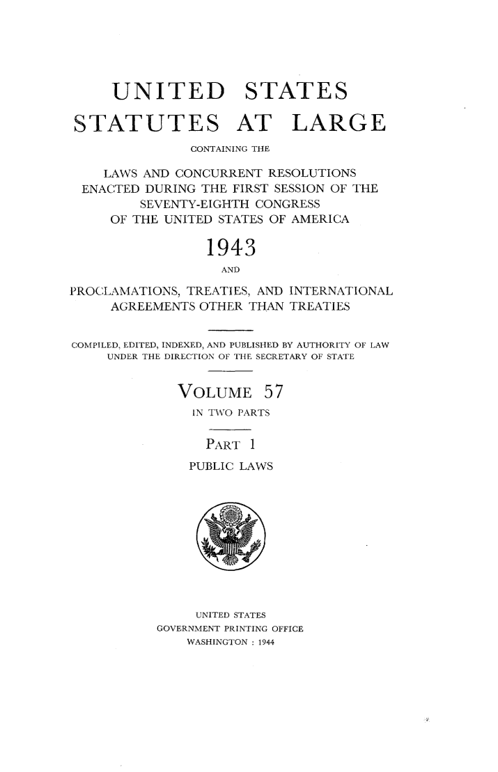 handle is hein.statute/sal057 and id is 1 raw text is: UNITED STATES
STATUTES AT LARGE
CONTAINING THE
LAWS AND CONCURRENT RESOLUTIONS
ENACTED DURING THE FIRST SESSION OF THE
SEVENTY-EIGHTH CONGRESS
OF THE UNITED STATES OF AMERICA
1943
AND
PROCLAMATIONS, TREATIES, AND INTERNATIONAL
AGREEMENTS OTHER THAN TREATIES
COMPILED, EDITED, INDEXED, AND PUBLISHED BY AUTHORITY OF LAW
UNDER THE DIRECTION OF THE SECRETARY OF STATE

VOLUME

57

IN TWO PARTS
PART 1
PUBLIC LAWS

UNITED STATES
GOVERNMENT PRINTING OFFICE
WASHINGTON : 1944


