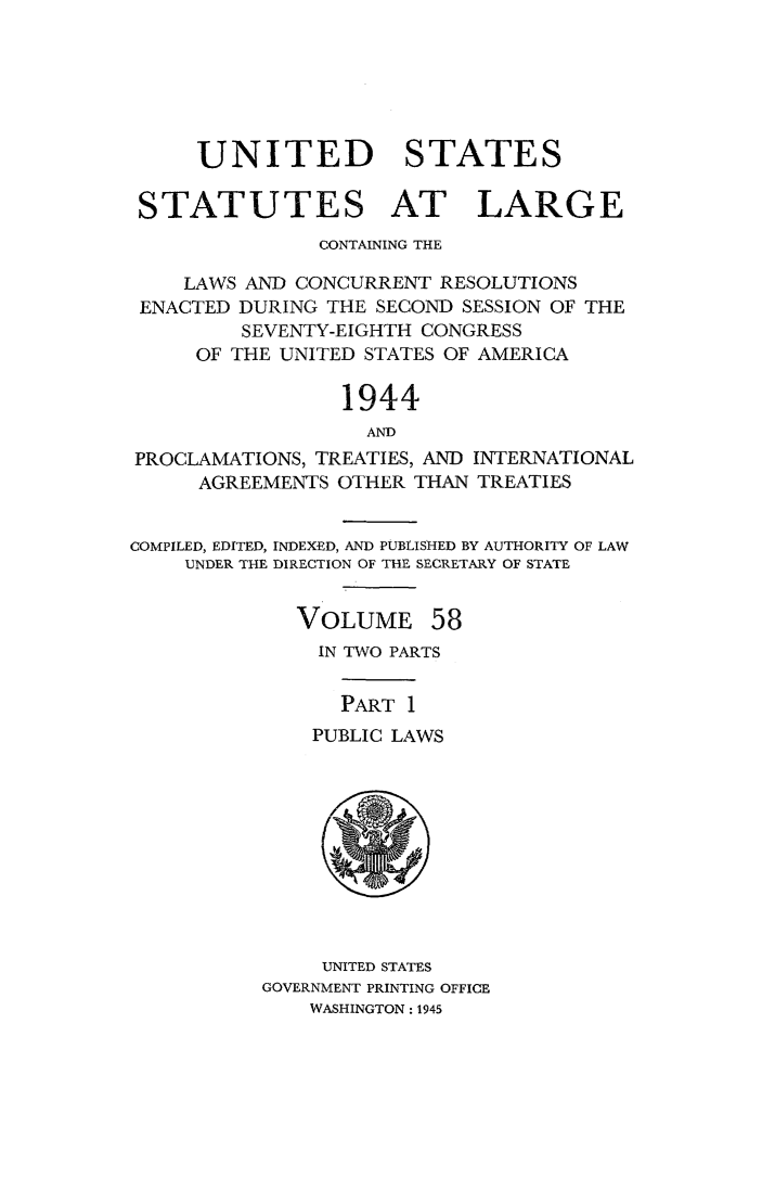 handle is hein.statute/sal058 and id is 1 raw text is: UNITED STATES
STATUTES AT LARGE
CONTAINING THE
LAWS AND CONCURRENT RESOLUTIONS
ENACTED DURING THE SECOND SESSION OF THE
SEVENTY-EIGHTH CONGRESS
OF THE UNITED STATES OF AMERICA
1944
AND
PROCLAMATIONS, TREATIES, AND INTERNATIONAL
AGREEMENTS OTHER THAN TREATIES
COMPILED, EDITED, INDEX-ED, AND PUBLISHED BY AUTHORITY OF LAW
UNDER THE DIRECTION OF THE SECRETARY OF STATE

VOLUME

58

IN TWO PARTS
PART 1
PUBLIC LAWS

UNITED STATES
GOVERNMENT PRINTING OFFICE
WASHINGTON : 1945


