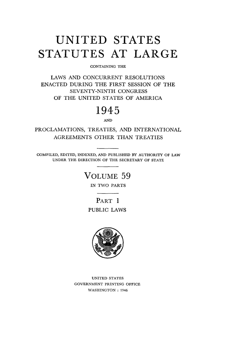 handle is hein.statute/sal059 and id is 1 raw text is: UNITED STATES
STATUTES AT LARGE
CONTAINING THE
LAWS AND CONCURRENT RESOLUTIONS
ENACTED DURING THE FIRST SESSION OF THE
SEVENTY-NINTH CONGRESS
OF THE UNITED STATES OF AMERICA
1945
AND
PROCLAMATIONS, TREATIES, AND INTERNATIONAL
AGREEMENTS OTHER THAN TREATIES
COMPILED, EDITED, INDEXED, AND PUBLISHED BY AUTHORITY OF LAW
UNDER THE DIRECTION OF THE SECRETARY OF STATE
VOLUME 59
IN TWO PARTS
PART 1
PUBLIC LAWS

UNITED STATES
GOVERNMENT PRINTING OFFICE
WASHINGTON : 1946


