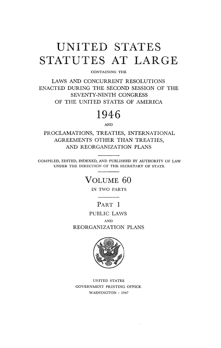 handle is hein.statute/sal060 and id is 1 raw text is: UNITED STATES
STATUTES AT LARGE
CONTAINING THE
LAWS AND CONCURRENT RESOLUTIONS
ENACTED DURING THE SECOND SESSION OF THE
SEVENTY-NINTH CONGRESS
OF THE UNITED STATES OF AMERICA
1946
AND
PROCLAMATIONS, TREATIES, INTERNATIONAL
AGREEMENTS OTHER THAN TREATIES,
AND REORGANIZATION PLANS
COMPILED, EDITED, INDEXED, AND PUBLISHED BY AUTHORITY OF LAW
UNDER THE DIRECTION OF THE SECRETARY OF STATE
VOLUME 60
IN TWO PARTS
PART 1
PUBLIC LAWS
AND
REORGANIZATION PLANS
UNITED STATES
GOVERNMENT PRINTING OFFICE
WASHINGTON : 1947


