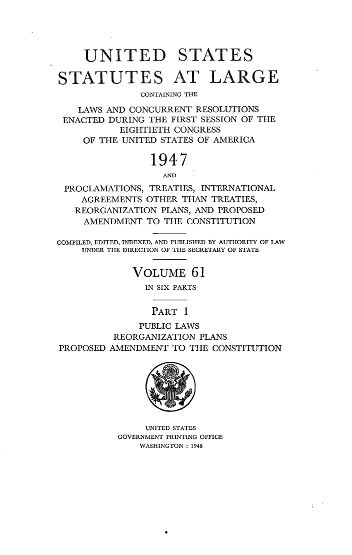 handle is hein.statute/sal061 and id is 1 raw text is: UNITED STATES
STATUTES AT LARGE
CONTAINING THE
LAWS AND CONCURRENT RESOLUTIONS
ENACTED DURING THE FIRST SESSION OF THE
EIGHTIETH CONGRESS
OF THE UNITED STATES OF AMERICA
1947
AND
PROCLAMATIONS, TREATIES, INTERNATIONAL
AGREEMENTS OTHER THAN TREATIES,
REORGANIZATION PLANS, AND PROPOSED
AMENDMENT TO THE CONSTITUTION
COMPILED, EDITED, INDEXED, AND PUBLISHED BY AUTHORITY OF LAW
UNDER THE DIRECTION OF THE SECRETARY OF STATE
VOLUME 61
IN SIX PARTS
PART 1
PUBLIC LAWS
REORGANIZATION PLANS
PROPOSED AMENDMENT TO THE CONSTITUTION
UNITED STATES
GOVERNMENT PRINTING OFFICE
WASHINGTON : 1948


