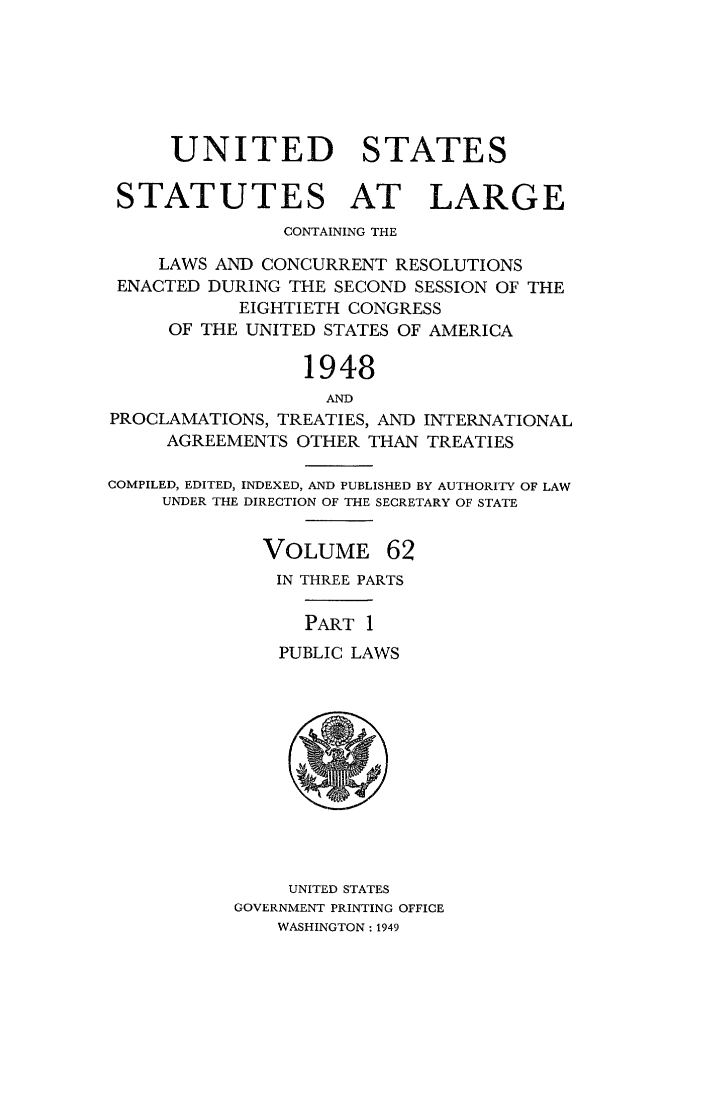 handle is hein.statute/sal062 and id is 1 raw text is: UNITED STATES
STATUTES AT LARGE
CONTAINING THE
LAWS AND CONCURRENT RESOLUTIONS
ENACTED DURING THE SECOND SESSION OF THE
EIGHTIETH CONGRESS
OF THE UNITED STATES OF AMERICA
1948
AND
PROCLAMATIONS, TREATIES, AND INTERNATIONAL
AGREEMENTS OTHER THAN TREATIES
COMPILED, EDITED, INDEXED, AND PUBLISHED BY AUTHORITY OF LAW
UNDER THE DIRECTION OF THE SECRETARY OF STATE

VOLUME

62

IN THREE PARTS
PART 1
PUBLIC LAWS

UNITED STATES
GOVERNMENT PRINTING OFFICE
WASHINGTON : 1949


