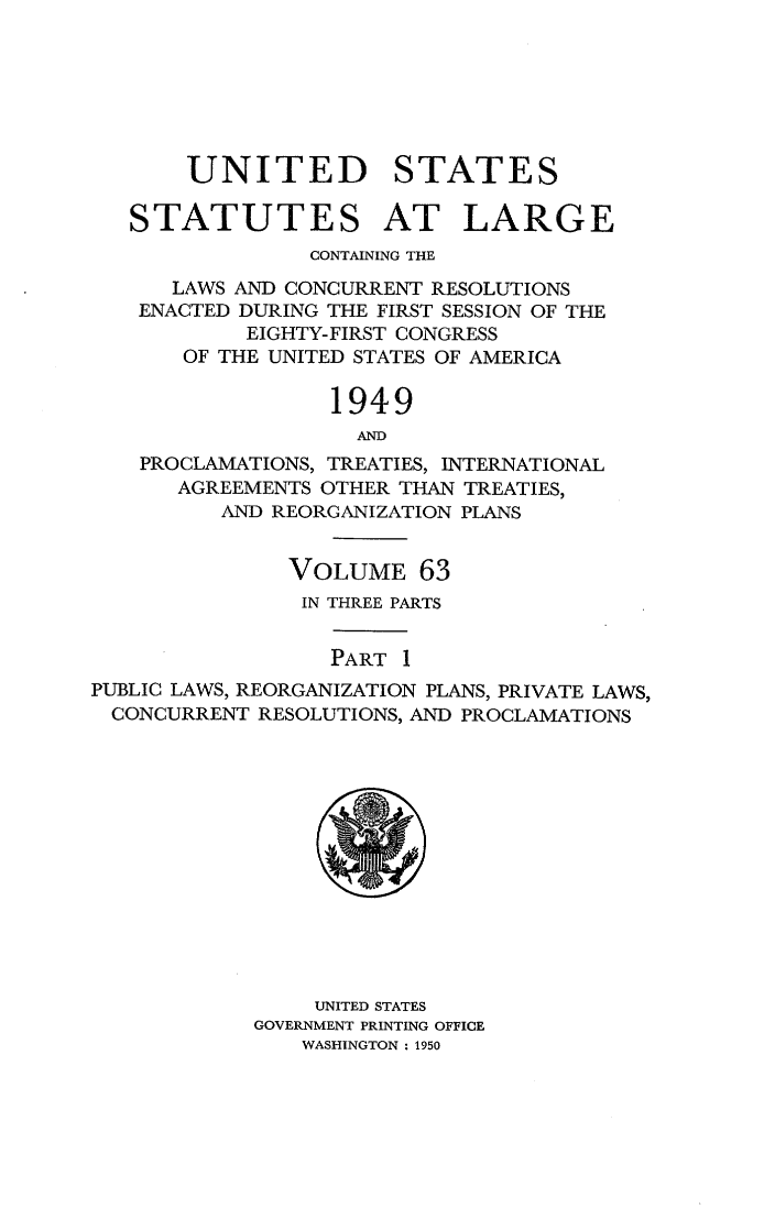 handle is hein.statute/sal063 and id is 1 raw text is: UNITED STATES
STATUTES AT LARGE
CONTAINING THE
LAWS AND CONCURRENT RESOLUTIONS
ENACTED DURING THE FIRST SESSION OF THE
EIGHTY-FIRST CONGRESS
OF THE UNITED STATES OF AMERICA
1949
AND
PROCLAMATIONS, TREATIES, INTERNATIONAL
AGREEMENTS OTHER THAN TREATIES,
AND REORGANIZATION PLANS
VOLUME 63
IN THREE PARTS
PART 1
PUBLIC LAWS, REORGANIZATION PLANS, PRIVATE LAWS,
CONCURRENT RESOLUTIONS, AND PROCLAMATIONS

UNITED STATES
GOVERNMENT PRINTING OFFICE
WASHINGTON: 1950


