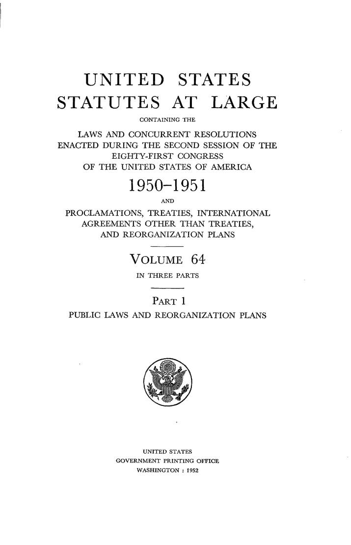 handle is hein.statute/sal064 and id is 1 raw text is: UNITED STATES
STATUTES AT LARGE
CONTAINING THE
LAWS AND CONCURRENT RESOLUTIONS
ENACTED DURING THE SECOND SESSION OF THE
EIGHTY-FIRST CONGRESS
OF THE UNITED STATES OF AMERICA
1950-1951
AND
PROCLAMATIONS, TREATIES, INTERNATIONAL
AGREEMENTS OTHER THAN TREATIES,
AND REORGANIZATION PLANS

VOLUME

64

IN THREE PARTS
PART 1
PUBLIC LAWS AND REORGANIZATION PLANS

UNITED STATES
GOVERNMENT PRINTING OFFICE
WASHINGTON : 1952


