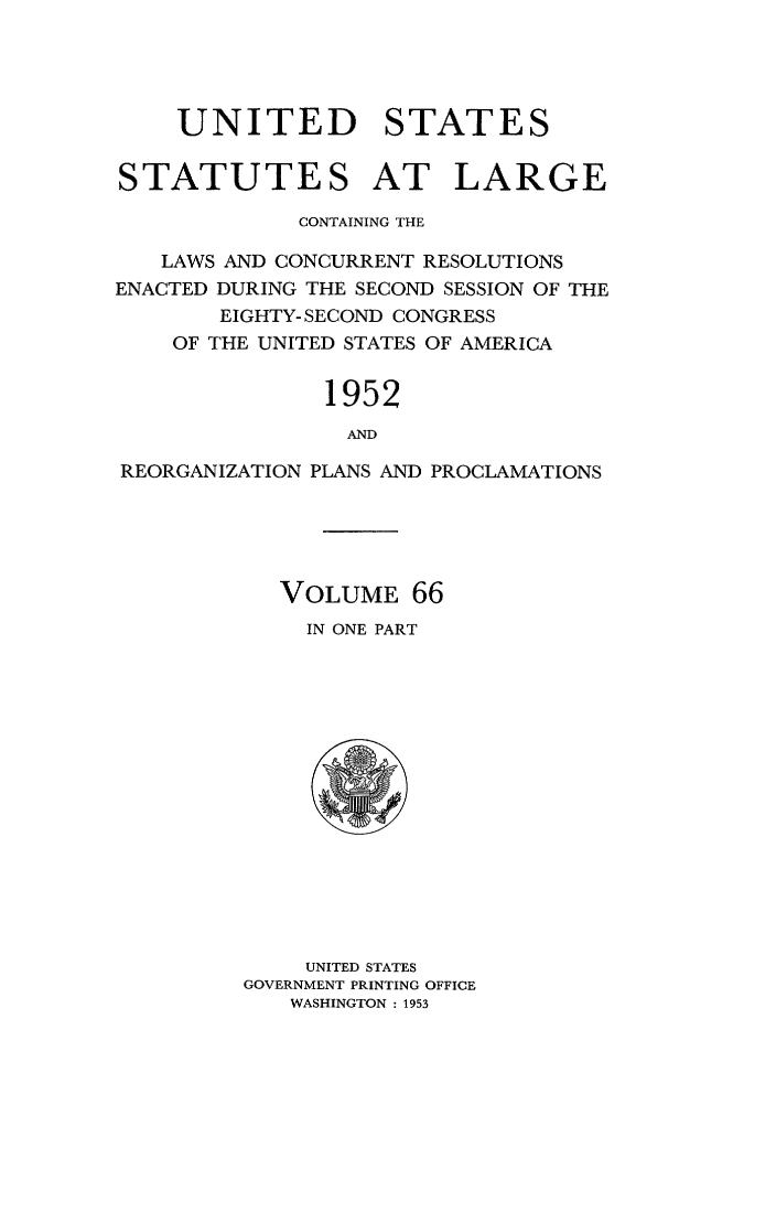 handle is hein.statute/sal066 and id is 1 raw text is: UNITED STATES
STATUTES AT LARGE
CONTAINING THE
LAWS AND CONCURRENT RESOLUTIONS
ENACTED DURING THE SECOND SESSION OF THE
EIGHTY- SECOND CONGRESS
OF THE UNITED STATES OF AMERICA
1952
AND
REORGANIZATION PLANS AND PROCLAMATIONS

VOLUME 66
IN ONE PART

UNITED STATES
GOVERNMENT PRINTING OFFICE
WASHINGTON : 1953


