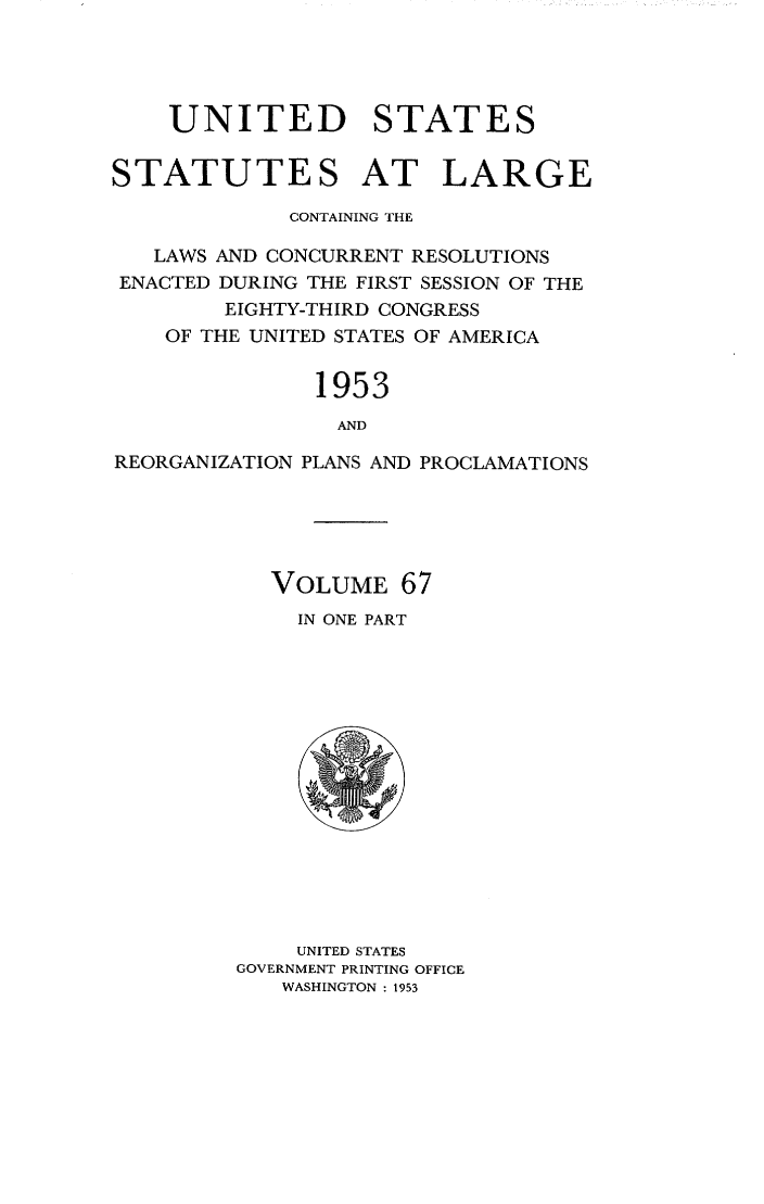 handle is hein.statute/sal067 and id is 1 raw text is: UNITED STATES
STATUTES AT LARGE
CONTAINING THE
LAWS AND CONCURRENT RESOLUTIONS
ENACTED DURING THE FIRST SESSION OF THE
EIGHTY-THIRD CONGRESS
OF THE UNITED STATES OF AMERICA
1953
AND
REORGANIZATION PLANS AND PROCLAMATIONS

VOLUME 67
IN ONE PART

UNITED STATES
GOVERNMENT PRINTING OFFICE
WASHINGTON : 1953


