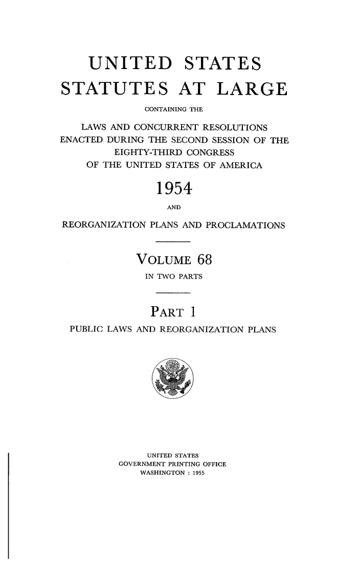handle is hein.statute/sal068 and id is 1 raw text is: 





    UNITED STATES

STATUTES AT LARGE

             CONTAINING THE

   LAWS AND CONCURRENT RESOLUTIONS
ENACTED DURING THE SECOND SESSION OF THE
        EIGHTY-THIRD CONGRESS
    OF THE UNITED STATES OF AMERICA


               1954
                 AND

REORGANIZATION PLANS AND PROCLAMATIONS



            VOLUME   68
            IN TWO PARTS



              PART  1
  PUBLIC LAWS AND REORGANIZATION PLANS












              UNITED STATES
         GOVERNMENT PRINTING OFFICE
            WASHINGTON : 1955


