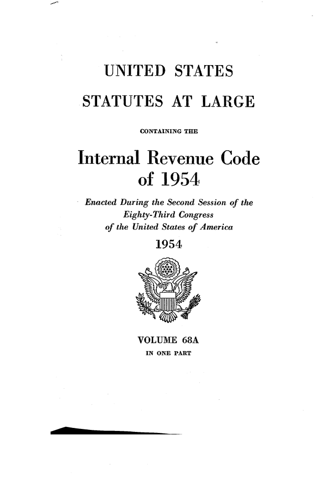 handle is hein.statute/sal0681 and id is 1 raw text is: 





    UNITED STATES


 STATUTES AT LARGE

          CONTAINING THE


Internal   Revenue Code

          of  1954

 Enacted During the Second Session of the
       Eighty-Third Congress
     of the United States of America

             1954









          VOLUME 68A
          IN ONE PART


