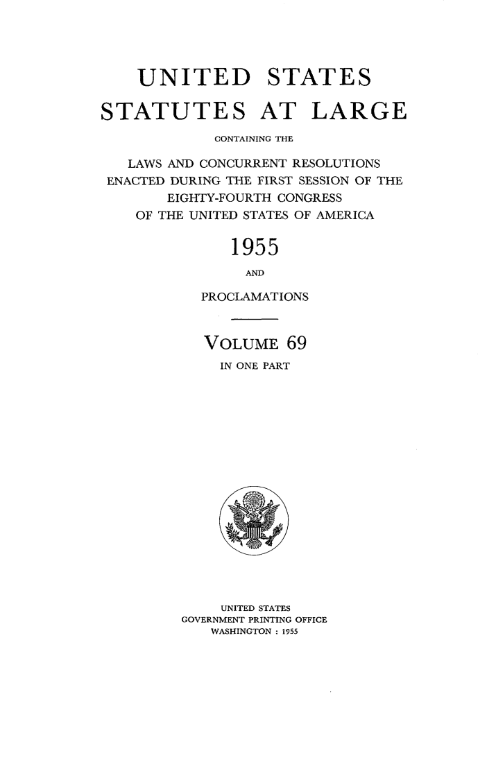 handle is hein.statute/sal069 and id is 1 raw text is: UNITED STATES
STATUTES AT LARGE
CONTAINING THE
LAWS AND CONCURRENT RESOLUTIONS
ENACTED DURING THE FIRST SESSION OF THE
EIGHTY-FOURTH CONGRESS
OF THE UNITED STATES OF AMERICA

1955
AND
PROCLAMATIONS
VOLUME 69
IN ONE PART

UNITED STATES
GOVERNMENT PRINTING OFFICE
WASHINGTON : 1955


