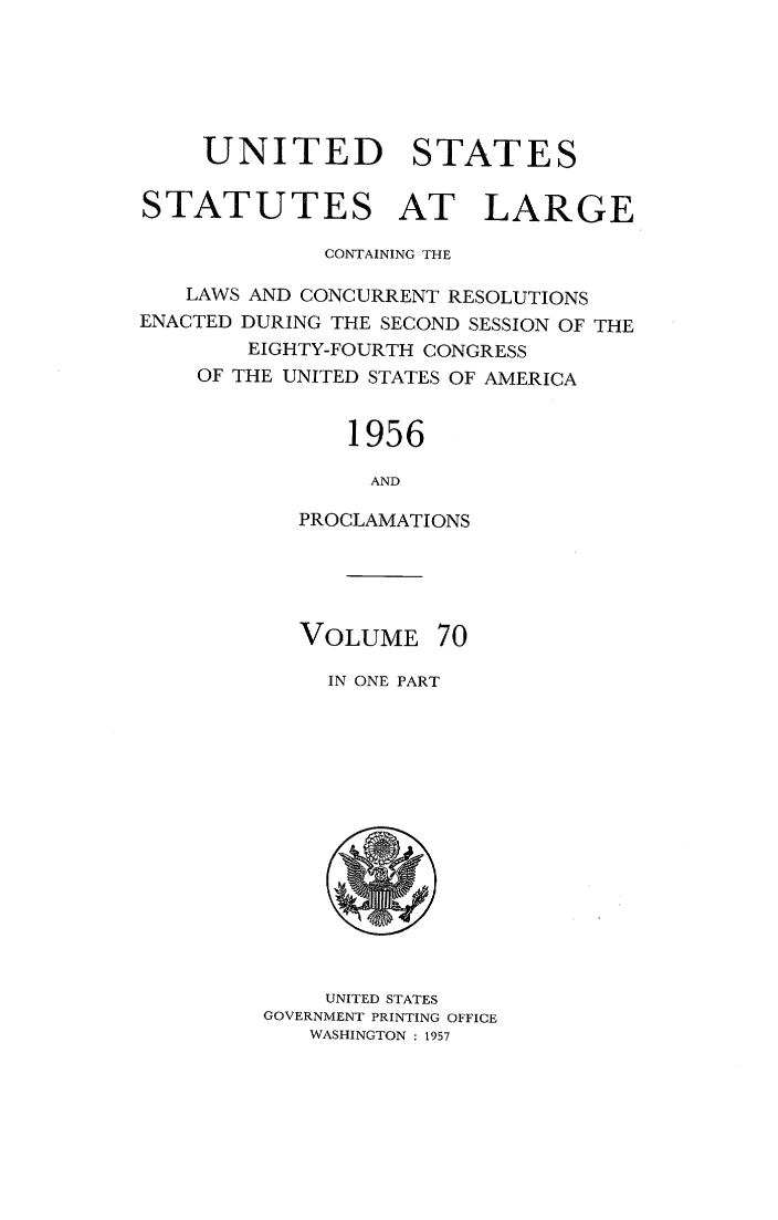 handle is hein.statute/sal070 and id is 1 raw text is: 






    UNITED STATES


STATUTES AT LARGE

             CONTAINING THE

   LAWS AND CONCURRENT RESOLUTIONS
ENACTED DURING THE SECOND SESSION OF THE
        EIGHTY-FOURTH CONGRESS
    OF THE UNITED STATES OF AMERICA


               1956

               AND

           PROCLAMATIONS


VOLUME


70


IN ONE PART


    UNITED STATES
GOVERNMENT PRINTING OFFICE
   WASHINGTON : 1957


